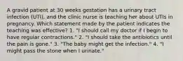 A gravid patient at 30 weeks gestation has a urinary tract infection (UTI), and the clinic nurse is teaching her about UTIs in pregnancy. Which statement made by the patient indicates the teaching was effective? 1. "I should call my doctor if I begin to have regular contractions." 2. "I should take the antibiotics until the pain is gone." 3. "The baby might get the infection." 4. "I might pass the stone when I urinate."