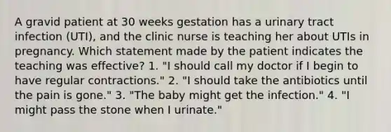 A gravid patient at 30 weeks gestation has a urinary tract infection (UTI), and the clinic nurse is teaching her about UTIs in pregnancy. Which statement made by the patient indicates the teaching was effective? 1. "I should call my doctor if I begin to have regular contractions." 2. "I should take the antibiotics until the pain is gone." 3. "The baby might get the infection." 4. "I might pass the stone when I urinate."