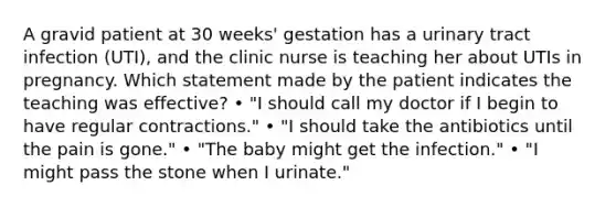 A gravid patient at 30 weeks' gestation has a urinary tract infection (UTI), and the clinic nurse is teaching her about UTIs in pregnancy. Which statement made by the patient indicates the teaching was effective? • "I should call my doctor if I begin to have regular contractions." • "I should take the antibiotics until the pain is gone." • "The baby might get the infection." • "I might pass the stone when I urinate."