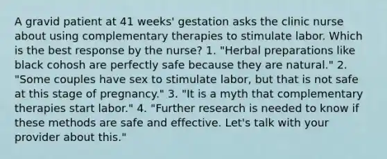 A gravid patient at 41 weeks' gestation asks the clinic nurse about using complementary therapies to stimulate labor. Which is the best response by the nurse? 1. "Herbal preparations like black cohosh are perfectly safe because they are natural." 2. "Some couples have sex to stimulate labor, but that is not safe at this stage of pregnancy." 3. "It is a myth that complementary therapies start labor." 4. "Further research is needed to know if these methods are safe and effective. Let's talk with your provider about this."