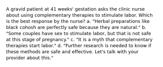 A gravid patient at 41 weeks' gestation asks the clinic nurse about using complementary therapies to stimulate labor. Which is the best response by the nurse? a. "Herbal preparations like black cohosh are perfectly safe because they are natural." b. "Some couples have sex to stimulate labor, but that is not safe at this stage of pregnancy." c. "It is a myth that complementary therapies start labor." d. "Further research is needed to know if these methods are safe and effective. Let's talk with your provider about this."