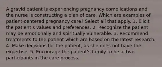 A gravid patient is experiencing pregnancy complications and the nurse is constructing a plan of care. Which are examples of patient-centered pregnancy care? Select all that apply. 1. Elicit the patient's values and preferences. 2. Recognize the patient may be emotionally and spiritually vulnerable. 3. Recommend treatments to the patient which are based on the latest research. 4. Make decisions for the patient, as she does not have the expertise. 5. Encourage the patient's family to be active participants in the care process.