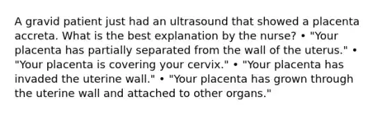 A gravid patient just had an ultrasound that showed a placenta accreta. What is the best explanation by the nurse? • "Your placenta has partially separated from the wall of the uterus." • "Your placenta is covering your cervix." • "Your placenta has invaded the uterine wall." • "Your placenta has grown through the uterine wall and attached to other organs."