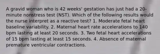 A gravid woman who is 42 weeks' gestation has just had a 20-minute nonstress test (NST). Which of the following results would the nurse interpret as a reactive test? 1. Moderate fetal heart baseline variability. 2. Maternal heart rate accelerations to 140 bpm lasting at least 20 seconds. 3. Two fetal heart accelerations of 15 bpm lasting at least 15 seconds. 4. Absence of maternal premature ventricular contractions.