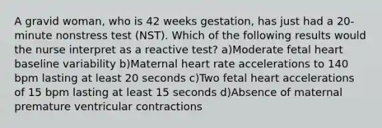 A gravid woman, who is 42 weeks gestation, has just had a 20-minute nonstress test (NST). Which of the following results would the nurse interpret as a reactive test? a)Moderate fetal heart baseline variability b)Maternal heart rate accelerations to 140 bpm lasting at least 20 seconds c)Two fetal heart accelerations of 15 bpm lasting at least 15 seconds d)Absence of maternal premature ventricular contractions