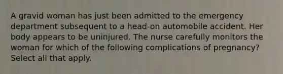 A gravid woman has just been admitted to the emergency department subsequent to a head-on automobile accident. Her body appears to be uninjured. The nurse carefully monitors the woman for which of the following complications of pregnancy? Select all that apply.