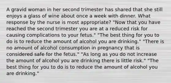 A gravid woman in her second trimester has shared that she still enjoys a glass of wine about once a week with dinner. What response by the nurse is most appropriate? "Now that you have reached the second trimester you are at a reduced risk for causing complications to your fetus." "The best thing for you to do is to reduce the amount of alcohol you are drinking." "There is no amount of alcohol consumption in pregnancy that is considered safe for the fetus." "As long as you do not increase the amount of alcohol you are drinking there is little risk." "The best thing for you to do is to reduce the amount of alcohol you are drinking."