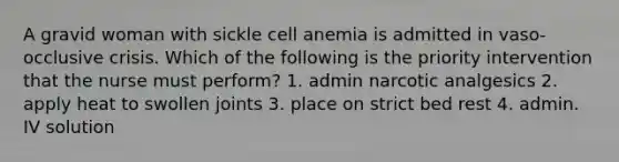 A gravid woman with sickle cell anemia is admitted in vaso-occlusive crisis. Which of the following is the priority intervention that the nurse must perform? 1. admin narcotic analgesics 2. apply heat to swollen joints 3. place on strict bed rest 4. admin. IV solution