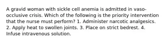 A gravid woman with sickle cell anemia is admitted in vaso-occlusive crisis. Which of the following is the priority intervention that the nurse must perform? 1. Administer narcotic analgesics. 2. Apply heat to swollen joints. 3. Place on strict bedrest. 4. Infuse intravenous solution.