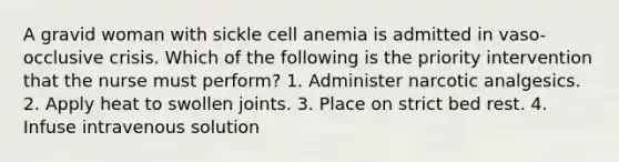 A gravid woman with sickle cell anemia is admitted in vaso-occlusive crisis. Which of the following is the priority intervention that the nurse must perform? 1. Administer narcotic analgesics. 2. Apply heat to swollen joints. 3. Place on strict bed rest. 4. Infuse intravenous solution