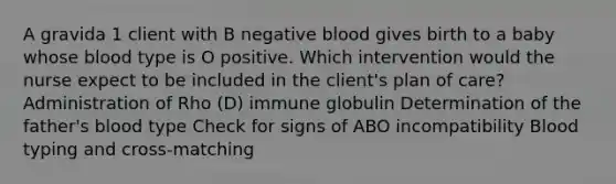 A gravida 1 client with B negative blood gives birth to a baby whose blood type is O positive. Which intervention would the nurse expect to be included in the client's plan of care? Administration of Rho (D) immune globulin Determination of the father's blood type Check for signs of ABO incompatibility Blood typing and cross-matching