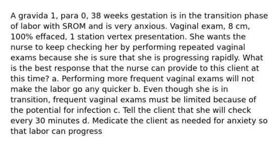 A gravida 1, para 0, 38 weeks gestation is in the transition phase of labor with SROM and is very anxious. Vaginal exam, 8 cm, 100% effaced, 1 station vertex presentation. She wants the nurse to keep checking her by performing repeated vaginal exams because she is sure that she is progressing rapidly. What is the best response that the nurse can provide to this client at this time? a. Performing more frequent vaginal exams will not make the labor go any quicker b. Even though she is in transition, frequent vaginal exams must be limited because of the potential for infection c. Tell the client that she will check every 30 minutes d. Medicate the client as needed for anxiety so that labor can progress