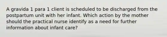 A gravida 1 para 1 client is scheduled to be discharged from the postpartum unit with her infant. Which action by the mother should the practical nurse identify as a need for further information about infant care?