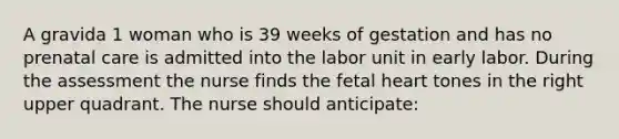 A gravida 1 woman who is 39 weeks of gestation and has no prenatal care is admitted into the labor unit in early labor. During the assessment the nurse finds the fetal heart tones in the right upper quadrant. The nurse should anticipate: