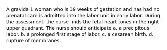 A gravida 1 woman who is 39 weeks of gestation and has had no <a href='https://www.questionai.com/knowledge/k4ilvqalFS-prenatal-care' class='anchor-knowledge'>prenatal care</a> is admitted into the labor unit in early labor. During the assessment, the nurse finds the fetal heart tones in the right upper quadrant. The nurse should anticipate a. a precipitous labor. b. a prolonged first stage of labor. c. a cesarean birth. d. rupture of membranes.