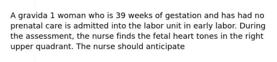 A gravida 1 woman who is 39 weeks of gestation and has had no prenatal care is admitted into the labor unit in early labor. During the assessment, the nurse finds the fetal heart tones in the right upper quadrant. The nurse should anticipate