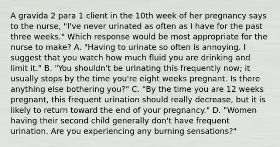 A gravida 2 para 1 client in the 10th week of her pregnancy says to the nurse, "I've never urinated as often as I have for the past three weeks." Which response would be most appropriate for the nurse to make? A. "Having to urinate so often is annoying. I suggest that you watch how much fluid you are drinking and limit it." B. "You shouldn't be urinating this frequently now; it usually stops by the time you're eight weeks pregnant. Is there anything else bothering you?" C. "By the time you are 12 weeks pregnant, this frequent urination should really decrease, but it is likely to return toward the end of your pregnancy." D. "Women having their second child generally don't have frequent urination. Are you experiencing any burning sensations?"