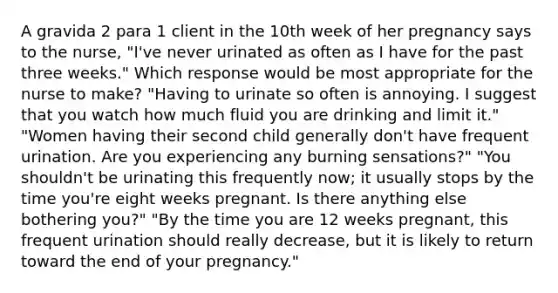 A gravida 2 para 1 client in the 10th week of her pregnancy says to the nurse, "I've never urinated as often as I have for the past three weeks." Which response would be most appropriate for the nurse to make? "Having to urinate so often is annoying. I suggest that you watch how much fluid you are drinking and limit it." "Women having their second child generally don't have frequent urination. Are you experiencing any burning sensations?" "You shouldn't be urinating this frequently now; it usually stops by the time you're eight weeks pregnant. Is there anything else bothering you?" "By the time you are 12 weeks pregnant, this frequent urination should really decrease, but it is likely to return toward the end of your pregnancy."