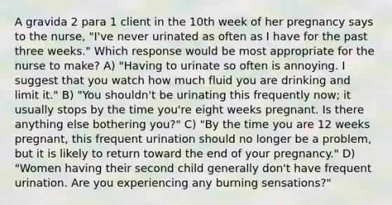 A gravida 2 para 1 client in the 10th week of her pregnancy says to the nurse, "I've never urinated as often as I have for the past three weeks." Which response would be most appropriate for the nurse to make? A) "Having to urinate so often is annoying. I suggest that you watch how much fluid you are drinking and limit it." B) "You shouldn't be urinating this frequently now; it usually stops by the time you're eight weeks pregnant. Is there anything else bothering you?" C) "By the time you are 12 weeks pregnant, this frequent urination should no longer be a problem, but it is likely to return toward the end of your pregnancy." D) "Women having their second child generally don't have frequent urination. Are you experiencing any burning sensations?"