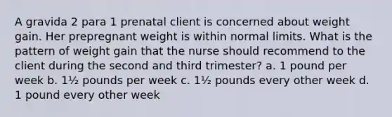 A gravida 2 para 1 prenatal client is concerned about weight gain. Her prepregnant weight is within normal limits. What is the pattern of weight gain that the nurse should recommend to the client during the second and third trimester? a. 1 pound per week b. 1½ pounds per week c. 1½ pounds every other week d. 1 pound every other week