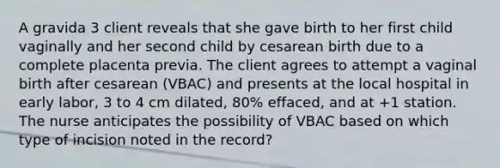 A gravida 3 client reveals that she gave birth to her first child vaginally and her second child by cesarean birth due to a complete placenta previa. The client agrees to attempt a vaginal birth after cesarean (VBAC) and presents at the local hospital in early labor, 3 to 4 cm dilated, 80% effaced, and at +1 station. The nurse anticipates the possibility of VBAC based on which type of incision noted in the record?