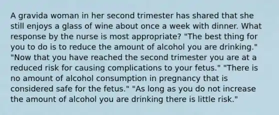 A gravida woman in her second trimester has shared that she still enjoys a glass of wine about once a week with dinner. What response by the nurse is most appropriate? "The best thing for you to do is to reduce the amount of alcohol you are drinking." "Now that you have reached the second trimester you are at a reduced risk for causing complications to your fetus." "There is no amount of alcohol consumption in pregnancy that is considered safe for the fetus." "As long as you do not increase the amount of alcohol you are drinking there is little risk."