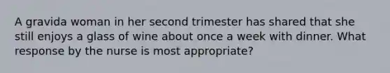 A gravida woman in her second trimester has shared that she still enjoys a glass of wine about once a week with dinner. What response by the nurse is most appropriate?