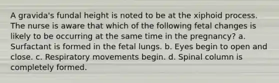 A gravida's fundal height is noted to be at the xiphoid process. The nurse is aware that which of the following fetal changes is likely to be occurring at the same time in the pregnancy? a. Surfactant is formed in the fetal lungs. b. Eyes begin to open and close. c. Respiratory movements begin. d. Spinal column is completely formed.