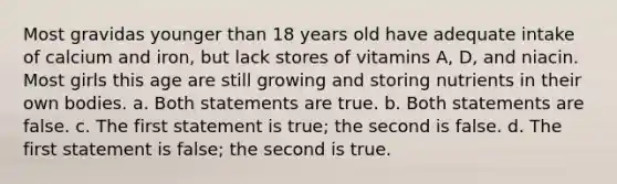 Most gravidas younger than 18 years old have adequate intake of calcium and iron, but lack stores of vitamins A, D, and niacin. Most girls this age are still growing and storing nutrients in their own bodies. a. Both statements are true. b. Both statements are false. c. The first statement is true; the second is false. d. The first statement is false; the second is true.