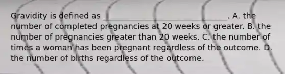 Gravidity is defined as _______________________________. A. the number of completed pregnancies at 20 weeks or greater. B. the number of pregnancies greater than 20 weeks. C. the number of times a woman has been pregnant regardless of the outcome. D. the number of births regardless of the outcome.