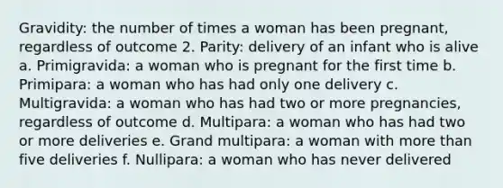 Gravidity: the number of times a woman has been pregnant, regardless of outcome 2. Parity: delivery of an infant who is alive a. Primigravida: a woman who is pregnant for the first time b. Primipara: a woman who has had only one delivery c. Multigravida: a woman who has had two or more pregnancies, regardless of outcome d. Multipara: a woman who has had two or more deliveries e. Grand multipara: a woman with more than five deliveries f. Nullipara: a woman who has never delivered