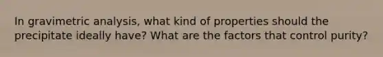 In gravimetric analysis, what kind of properties should the precipitate ideally have? What are the factors that control purity?