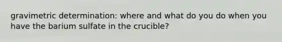 gravimetric determination: where and what do you do when you have the barium sulfate in the crucible?