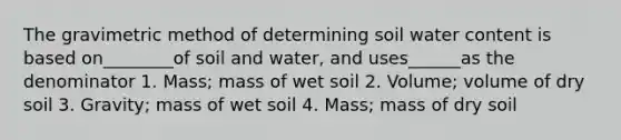 The gravimetric method of determining soil water content is based on________of soil and water, and uses______as the denominator 1. Mass; mass of wet soil 2. Volume; volume of dry soil 3. Gravity; mass of wet soil 4. Mass; mass of dry soil