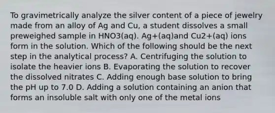 To gravimetrically analyze the silver content of a piece of jewelry made from an alloy of Ag and Cu, a student dissolves a small preweighed sample in HNO3(aq). Ag+(aq)and Cu2+(aq) ions form in the solution. Which of the following should be the next step in the analytical process? A. Centrifuging the solution to isolate the heavier ions B. Evaporating the solution to recover the dissolved nitrates C. Adding enough base solution to bring the pH up to 7.0 D. Adding a solution containing an anion that forms an insoluble salt with only one of the metal ions