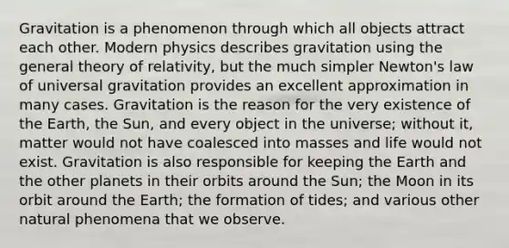 Gravitation is a phenomenon through which all objects attract each other. Modern physics describes gravitation using the general theory of relativity, but the much simpler Newton's law of universal gravitation provides an excellent approximation in many cases. Gravitation is the reason for the very existence of the Earth, the Sun, and every object in the universe; without it, matter would not have coalesced into masses and life would not exist. Gravitation is also responsible for keeping the Earth and the other planets in their orbits around the Sun; the Moon in its orbit around the Earth; the formation of tides; and various other natural phenomena that we observe.