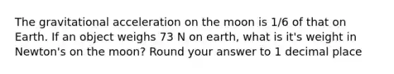 The gravitational acceleration on the moon is 1/6 of that on Earth. If an object weighs 73 N on earth, what is it's weight in Newton's on the moon? Round your answer to 1 decimal place