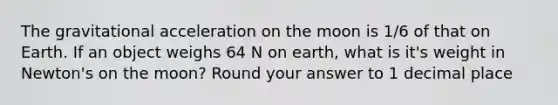 The gravitational acceleration on the moon is 1/6 of that on Earth. If an object weighs 64 N on earth, what is it's weight in Newton's on the moon? Round your answer to 1 decimal place