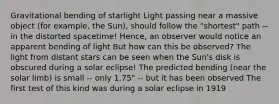 Gravitational bending of starlight Light passing near a massive object (for example, the Sun), should follow the "shortest" path -- in the distorted spacetime! Hence, an observer would notice an apparent bending of light But how can this be observed? The light from distant stars can be seen when the Sun's disk is obscured during a solar eclipse! The predicted bending (near the solar limb) is small -- only 1.75" -- but it has been observed The first test of this kind was during a solar eclipse in 1919