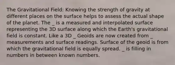 The Gravitational Field: Knowing the strength of gravity at different places on the surface helps to assess the actual shape of the planet. The _ is a measured and interpolated surface representing the 3D surface along which the Earth's gravitational field is constant. Like a 3D _ Geoids are now created from _ measurements and surface readings. Surface of the geoid is from which the gravitational field is equally spread. _ is filling in numbers in between known numbers.