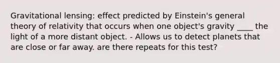 Gravitational lensing: effect predicted by Einstein's general theory of relativity that occurs when one object's gravity ____ the light of a more distant object. - Allows us to detect planets that are close or far away. are there repeats for this test?