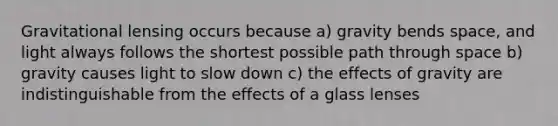 Gravitational lensing occurs because a) gravity bends space, and light always follows the shortest possible path through space b) gravity causes light to slow down c) the effects of gravity are indistinguishable from the effects of a glass lenses