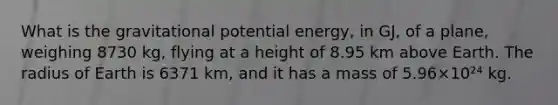 What is the gravitational potential energy, in GJ, of a plane, weighing 8730 kg, flying at a height of 8.95 km above Earth. The radius of Earth is 6371 km, and it has a mass of 5.96×10²⁴ kg.