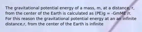 The gravitational potential energy of a mass, m, at a distance, r, from the center of the Earth is calculated as (PE)g = -GmME /r. For this reason the gravitational potential energy at an an infinite distance,r, from the center of the Earth is infinite