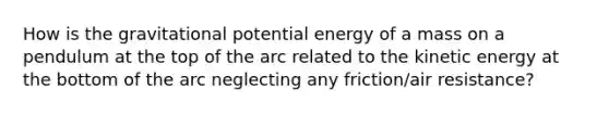 How is the gravitational potential energy of a mass on a pendulum at the top of the arc related to the kinetic energy at the bottom of the arc neglecting any friction/air resistance?