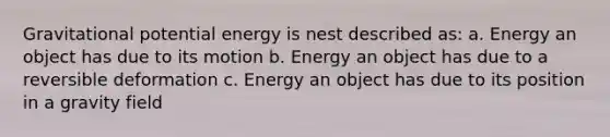 Gravitational potential energy is nest described as: a. Energy an object has due to its motion b. Energy an object has due to a reversible deformation c. Energy an object has due to its position in a gravity field