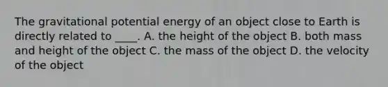 The gravitational potential energy of an object close to Earth is directly related to ____. A. the height of the object B. both mass and height of the object C. the mass of the object D. the velocity of the object