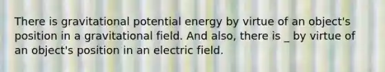 There is gravitational potential energy by virtue of an object's position in a gravitational field. And also, there is _ by virtue of an object's position in an electric field.