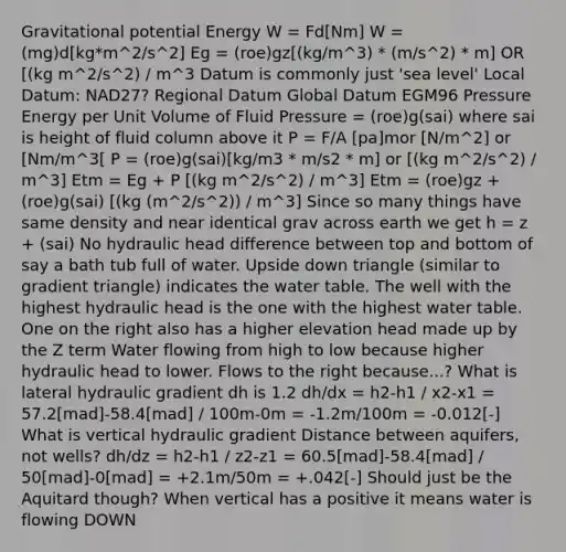 Gravitational potential Energy W = Fd[Nm] W = (mg)d[kg*m^2/s^2] Eg = (roe)gz[(kg/m^3) * (m/s^2) * m] OR [(kg m^2/s^2) / m^3 Datum is commonly just 'sea level' Local Datum: NAD27? Regional Datum Global Datum EGM96 Pressure Energy per Unit Volume of Fluid Pressure = (roe)g(sai) where sai is height of fluid column above it P = F/A [pa]mor [N/m^2] or [Nm/m^3[ P = (roe)g(sai)[kg/m3 * m/s2 * m] or [(kg m^2/s^2) / m^3] Etm = Eg + P [(kg m^2/s^2) / m^3] Etm = (roe)gz + (roe)g(sai) [(kg (m^2/s^2)) / m^3] Since so many things have same density and near identical grav across earth we get h = z + (sai) No hydraulic head difference between top and bottom of say a bath tub full of water. Upside down triangle (similar to gradient triangle) indicates <a href='https://www.questionai.com/knowledge/kra6qgcwqy-the-water-table' class='anchor-knowledge'>the water table</a>. The well with the highest hydraulic head is the one with the highest water table. One on the right also has a higher elevation head made up by the Z term Water flowing from high to low because higher hydraulic head to lower. Flows to the right because...? What is lateral hydraulic gradient dh is 1.2 dh/dx = h2-h1 / x2-x1 = 57.2[mad]-58.4[mad] / 100m-0m = -1.2m/100m = -0.012[-] What is vertical hydraulic gradient Distance between aquifers, not wells? dh/dz = h2-h1 / z2-z1 = 60.5[mad]-58.4[mad] / 50[mad]-0[mad] = +2.1m/50m = +.042[-] Should just be the Aquitard though? When vertical has a positive it means water is flowing DOWN