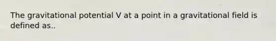 The gravitational potential V at a point in a gravitational field is defined as..